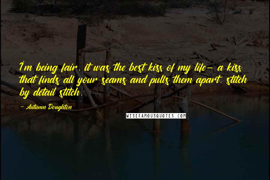 Autumn Doughton Quotes: I'm being fair, it was the best kiss of my life- a kiss that finds all your seams and pulls them apart, stitch by detail stitch.