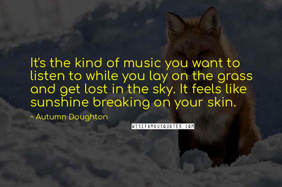 Autumn Doughton Quotes: It's the kind of music you want to listen to while you lay on the grass and get lost in the sky. It feels like sunshine breaking on your skin.