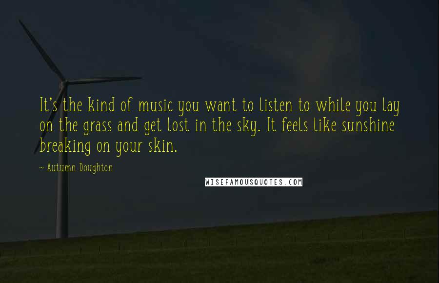 Autumn Doughton Quotes: It's the kind of music you want to listen to while you lay on the grass and get lost in the sky. It feels like sunshine breaking on your skin.