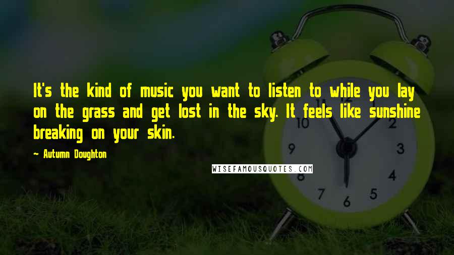 Autumn Doughton Quotes: It's the kind of music you want to listen to while you lay on the grass and get lost in the sky. It feels like sunshine breaking on your skin.