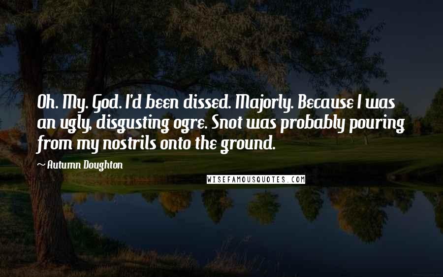 Autumn Doughton Quotes: Oh. My. God. I'd been dissed. Majorly. Because I was an ugly, disgusting ogre. Snot was probably pouring from my nostrils onto the ground.