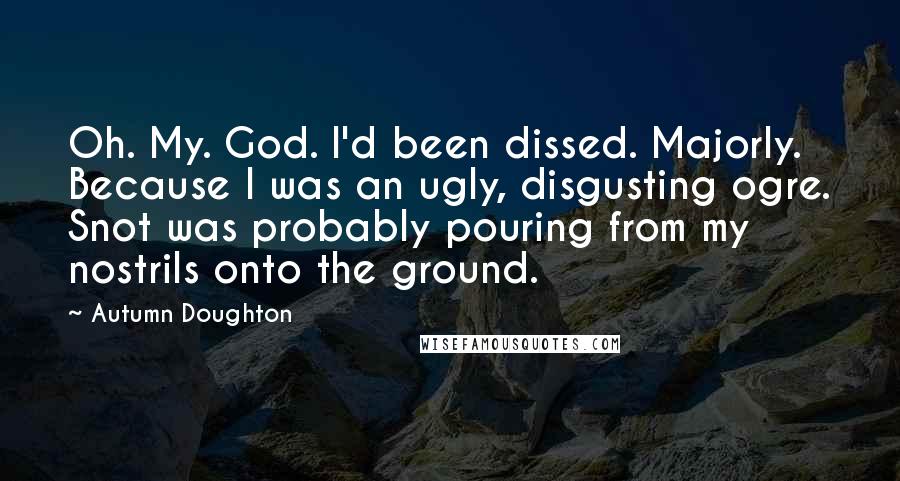 Autumn Doughton Quotes: Oh. My. God. I'd been dissed. Majorly. Because I was an ugly, disgusting ogre. Snot was probably pouring from my nostrils onto the ground.