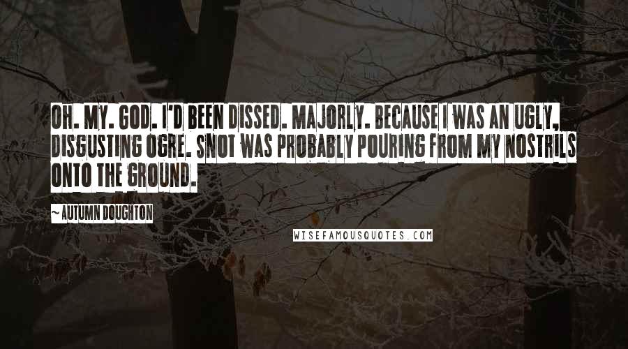 Autumn Doughton Quotes: Oh. My. God. I'd been dissed. Majorly. Because I was an ugly, disgusting ogre. Snot was probably pouring from my nostrils onto the ground.
