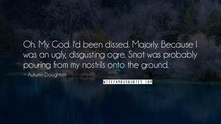 Autumn Doughton Quotes: Oh. My. God. I'd been dissed. Majorly. Because I was an ugly, disgusting ogre. Snot was probably pouring from my nostrils onto the ground.