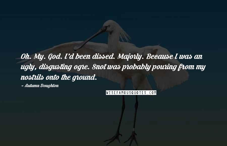 Autumn Doughton Quotes: Oh. My. God. I'd been dissed. Majorly. Because I was an ugly, disgusting ogre. Snot was probably pouring from my nostrils onto the ground.