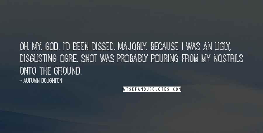 Autumn Doughton Quotes: Oh. My. God. I'd been dissed. Majorly. Because I was an ugly, disgusting ogre. Snot was probably pouring from my nostrils onto the ground.
