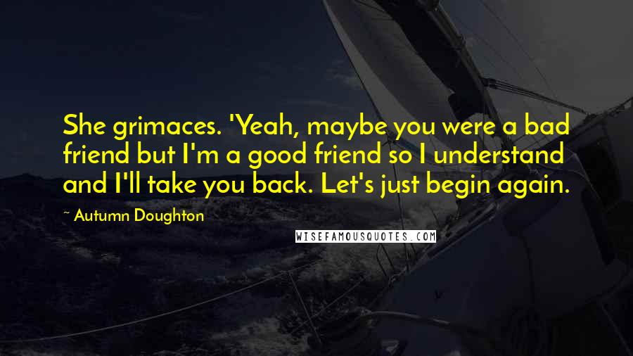 Autumn Doughton Quotes: She grimaces. 'Yeah, maybe you were a bad friend but I'm a good friend so I understand and I'll take you back. Let's just begin again.