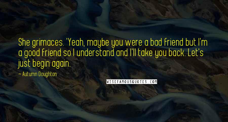 Autumn Doughton Quotes: She grimaces. 'Yeah, maybe you were a bad friend but I'm a good friend so I understand and I'll take you back. Let's just begin again.