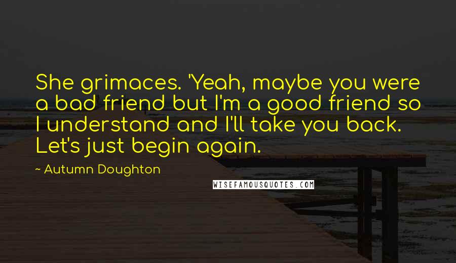 Autumn Doughton Quotes: She grimaces. 'Yeah, maybe you were a bad friend but I'm a good friend so I understand and I'll take you back. Let's just begin again.