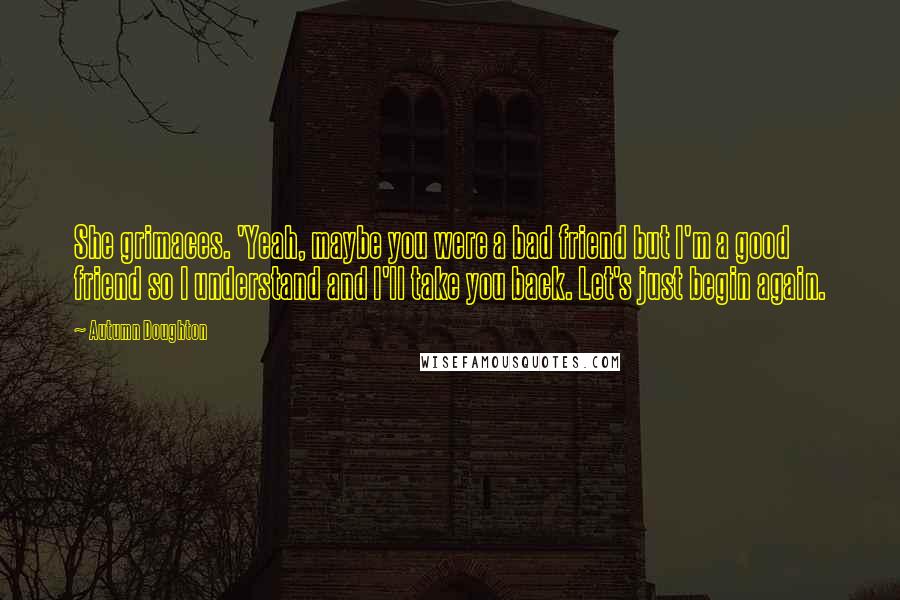 Autumn Doughton Quotes: She grimaces. 'Yeah, maybe you were a bad friend but I'm a good friend so I understand and I'll take you back. Let's just begin again.