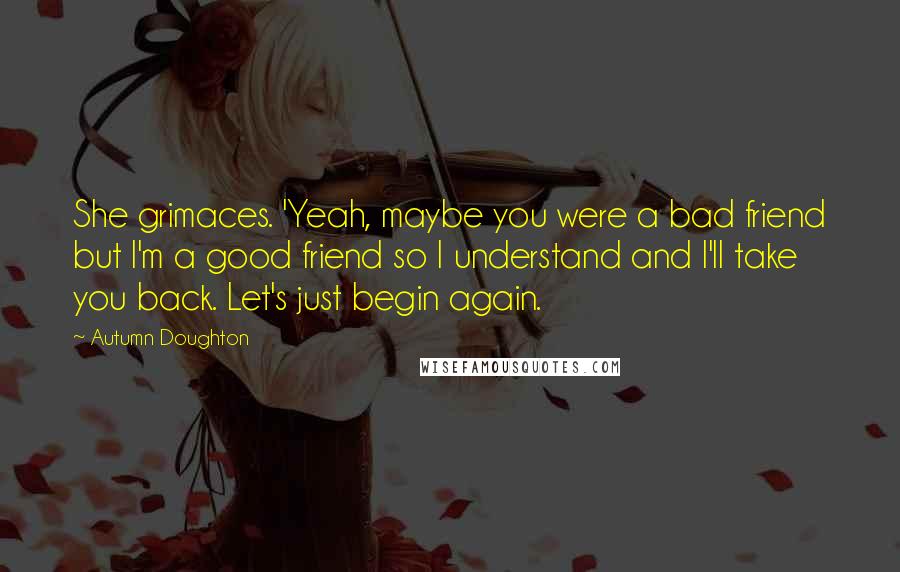 Autumn Doughton Quotes: She grimaces. 'Yeah, maybe you were a bad friend but I'm a good friend so I understand and I'll take you back. Let's just begin again.