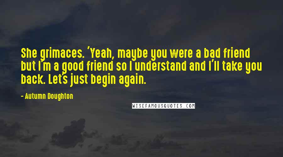 Autumn Doughton Quotes: She grimaces. 'Yeah, maybe you were a bad friend but I'm a good friend so I understand and I'll take you back. Let's just begin again.