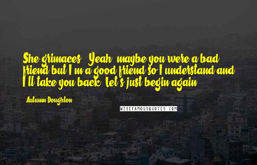 Autumn Doughton Quotes: She grimaces. 'Yeah, maybe you were a bad friend but I'm a good friend so I understand and I'll take you back. Let's just begin again.