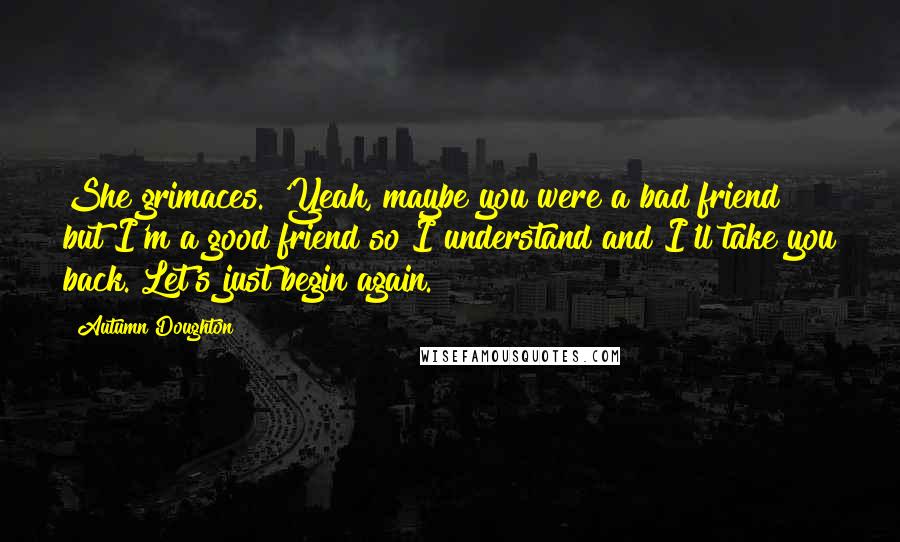 Autumn Doughton Quotes: She grimaces. 'Yeah, maybe you were a bad friend but I'm a good friend so I understand and I'll take you back. Let's just begin again.