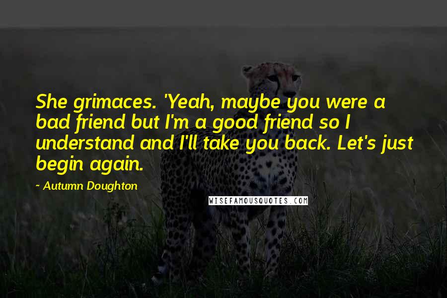 Autumn Doughton Quotes: She grimaces. 'Yeah, maybe you were a bad friend but I'm a good friend so I understand and I'll take you back. Let's just begin again.