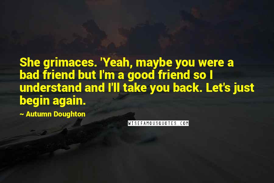 Autumn Doughton Quotes: She grimaces. 'Yeah, maybe you were a bad friend but I'm a good friend so I understand and I'll take you back. Let's just begin again.