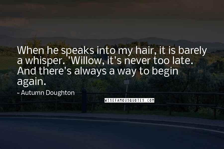 Autumn Doughton Quotes: When he speaks into my hair, it is barely a whisper. 'Willow, it's never too late. And there's always a way to begin again.