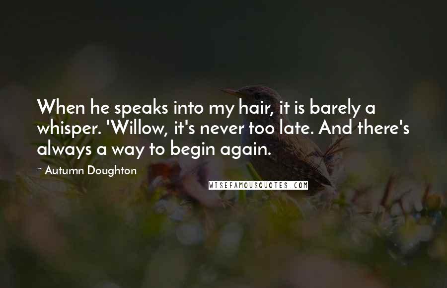 Autumn Doughton Quotes: When he speaks into my hair, it is barely a whisper. 'Willow, it's never too late. And there's always a way to begin again.