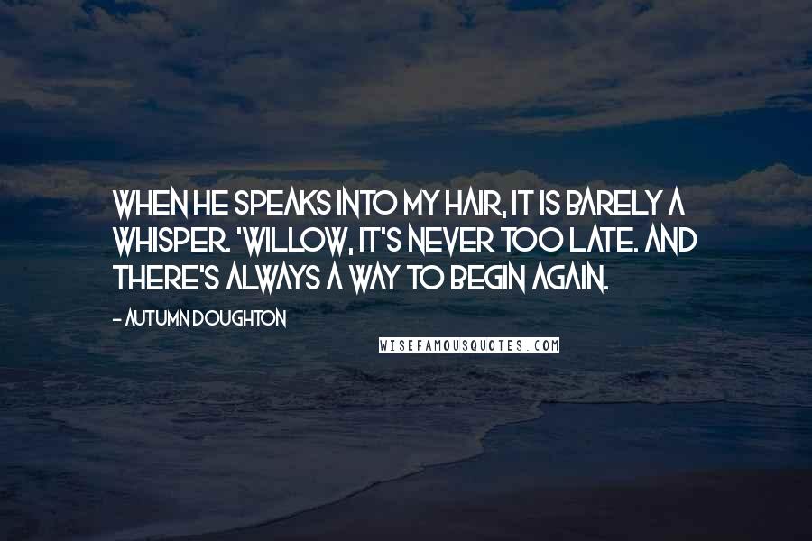 Autumn Doughton Quotes: When he speaks into my hair, it is barely a whisper. 'Willow, it's never too late. And there's always a way to begin again.