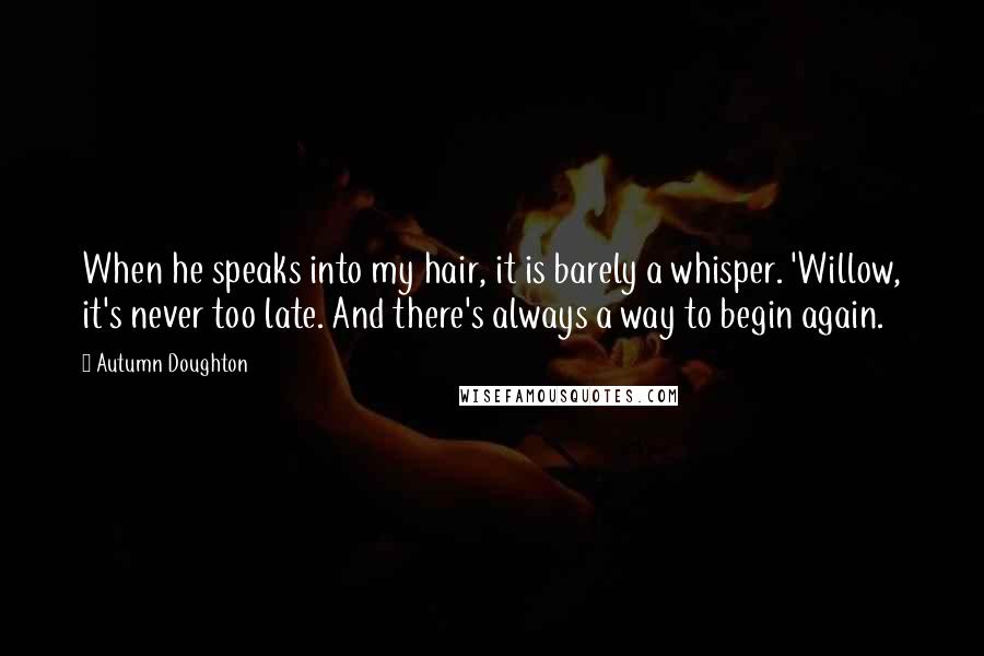 Autumn Doughton Quotes: When he speaks into my hair, it is barely a whisper. 'Willow, it's never too late. And there's always a way to begin again.
