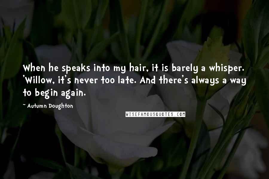 Autumn Doughton Quotes: When he speaks into my hair, it is barely a whisper. 'Willow, it's never too late. And there's always a way to begin again.