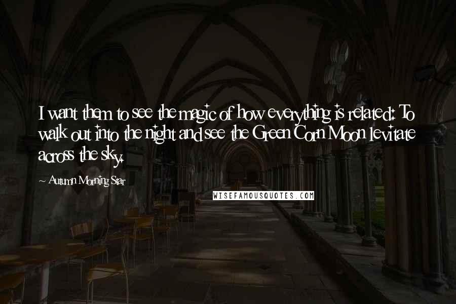 Autumn Morning Star Quotes: I want them to see the magic of how everything is related: To walk out into the night and see the Green Corn Moon levitate across the sky.