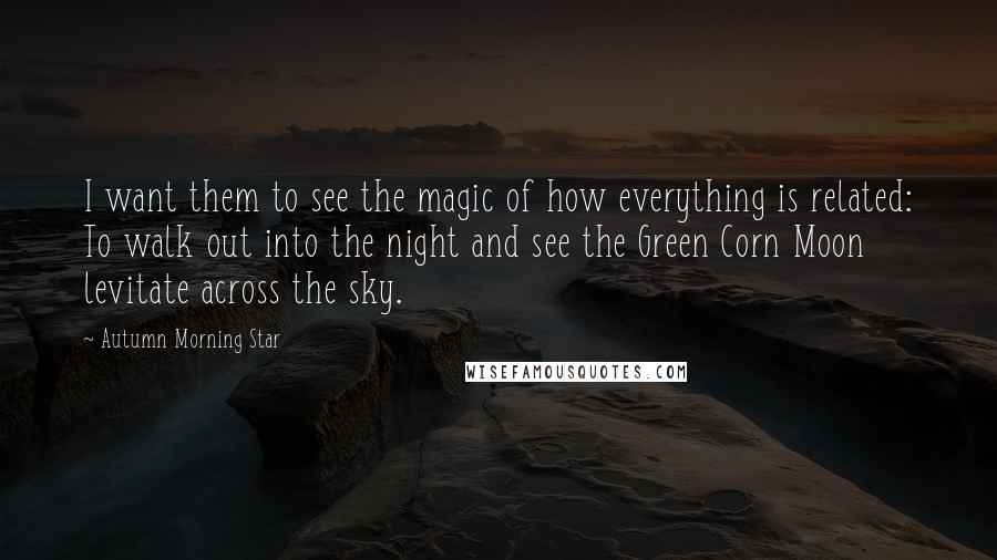 Autumn Morning Star Quotes: I want them to see the magic of how everything is related: To walk out into the night and see the Green Corn Moon levitate across the sky.