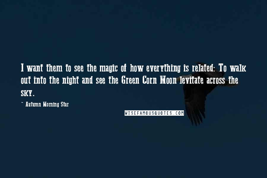 Autumn Morning Star Quotes: I want them to see the magic of how everything is related: To walk out into the night and see the Green Corn Moon levitate across the sky.