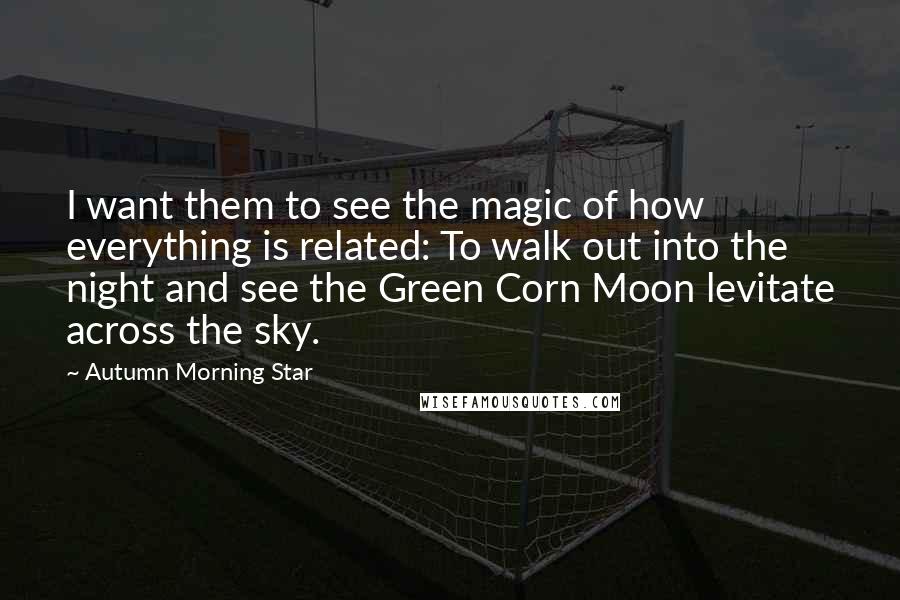 Autumn Morning Star Quotes: I want them to see the magic of how everything is related: To walk out into the night and see the Green Corn Moon levitate across the sky.