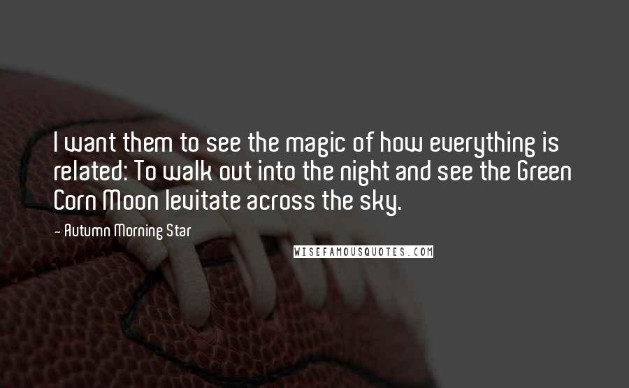 Autumn Morning Star Quotes: I want them to see the magic of how everything is related: To walk out into the night and see the Green Corn Moon levitate across the sky.