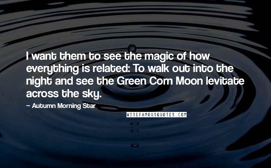 Autumn Morning Star Quotes: I want them to see the magic of how everything is related: To walk out into the night and see the Green Corn Moon levitate across the sky.