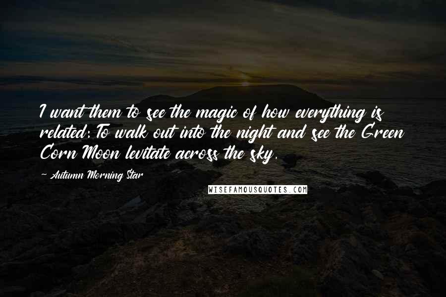 Autumn Morning Star Quotes: I want them to see the magic of how everything is related: To walk out into the night and see the Green Corn Moon levitate across the sky.