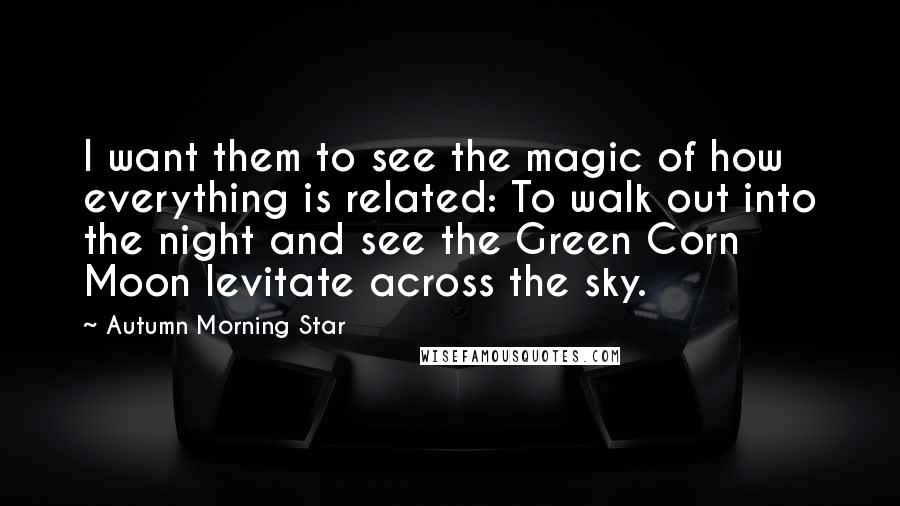 Autumn Morning Star Quotes: I want them to see the magic of how everything is related: To walk out into the night and see the Green Corn Moon levitate across the sky.
