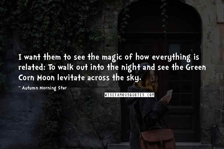 Autumn Morning Star Quotes: I want them to see the magic of how everything is related: To walk out into the night and see the Green Corn Moon levitate across the sky.