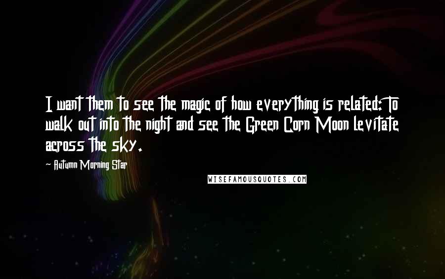 Autumn Morning Star Quotes: I want them to see the magic of how everything is related: To walk out into the night and see the Green Corn Moon levitate across the sky.