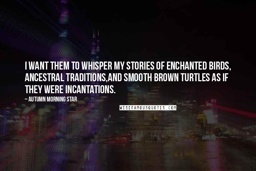 Autumn Morning Star Quotes: I want them to whisper my stories of enchanted birds, ancestral traditions,and smooth brown turtles as if they were incantations.