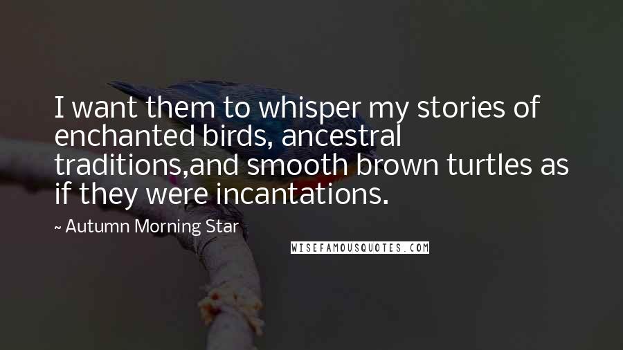 Autumn Morning Star Quotes: I want them to whisper my stories of enchanted birds, ancestral traditions,and smooth brown turtles as if they were incantations.