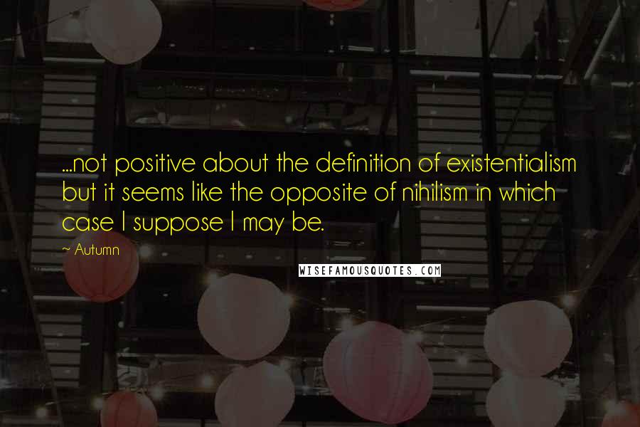 Autumn Quotes: ...not positive about the definition of existentialism but it seems like the opposite of nihilism in which case I suppose I may be.