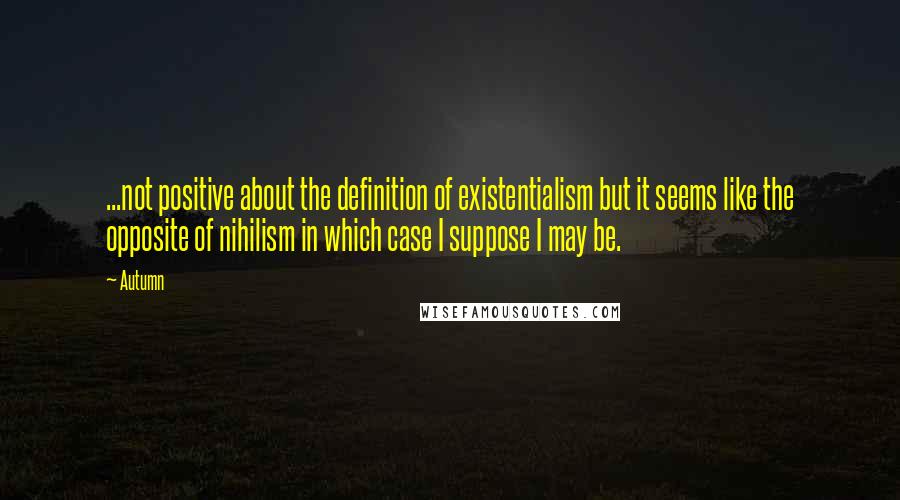 Autumn Quotes: ...not positive about the definition of existentialism but it seems like the opposite of nihilism in which case I suppose I may be.