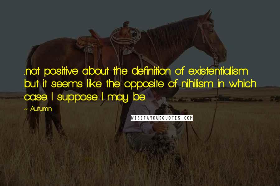 Autumn Quotes: ...not positive about the definition of existentialism but it seems like the opposite of nihilism in which case I suppose I may be.