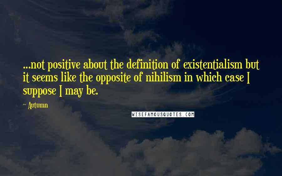 Autumn Quotes: ...not positive about the definition of existentialism but it seems like the opposite of nihilism in which case I suppose I may be.