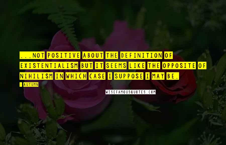 Autumn Quotes: ...not positive about the definition of existentialism but it seems like the opposite of nihilism in which case I suppose I may be.