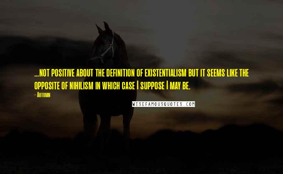 Autumn Quotes: ...not positive about the definition of existentialism but it seems like the opposite of nihilism in which case I suppose I may be.