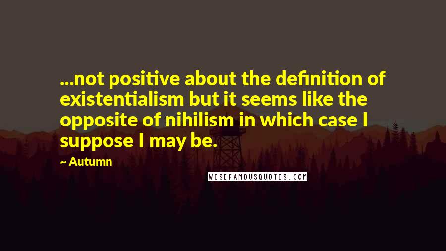 Autumn Quotes: ...not positive about the definition of existentialism but it seems like the opposite of nihilism in which case I suppose I may be.
