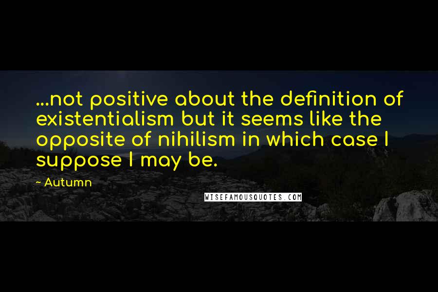 Autumn Quotes: ...not positive about the definition of existentialism but it seems like the opposite of nihilism in which case I suppose I may be.