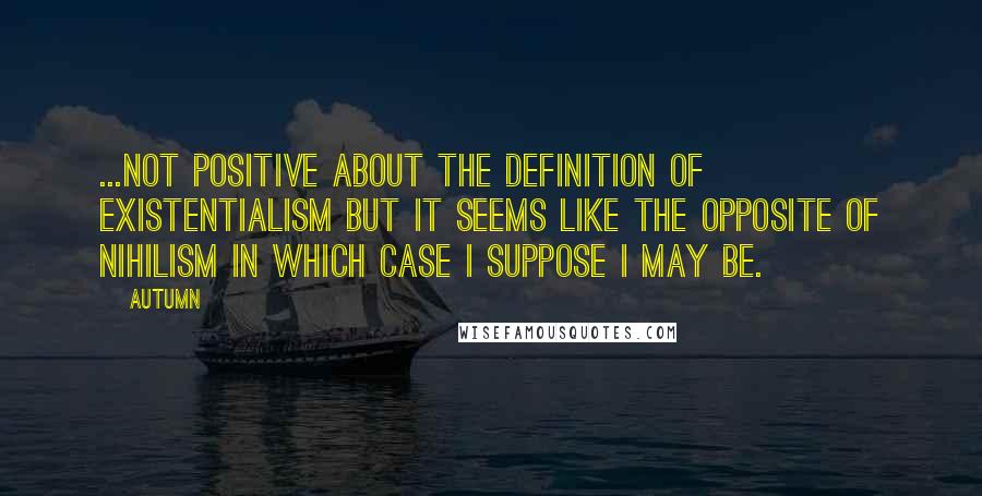 Autumn Quotes: ...not positive about the definition of existentialism but it seems like the opposite of nihilism in which case I suppose I may be.