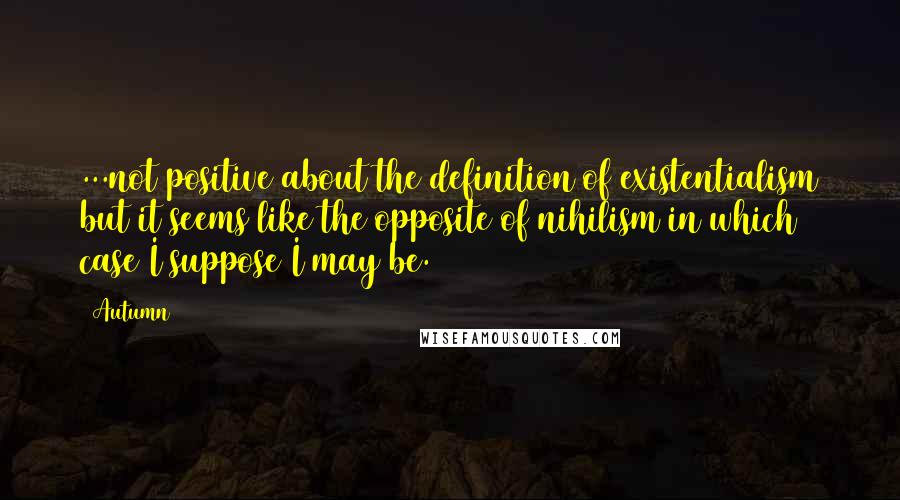 Autumn Quotes: ...not positive about the definition of existentialism but it seems like the opposite of nihilism in which case I suppose I may be.