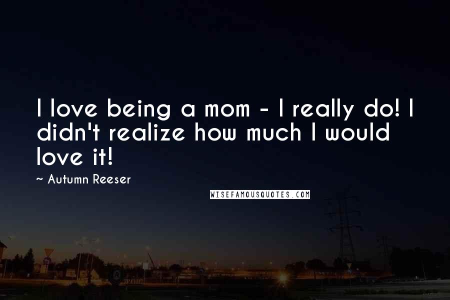 Autumn Reeser Quotes: I love being a mom - I really do! I didn't realize how much I would love it!