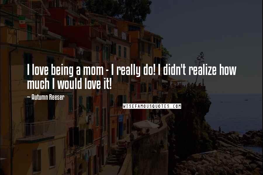 Autumn Reeser Quotes: I love being a mom - I really do! I didn't realize how much I would love it!