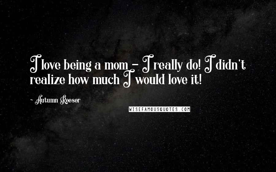 Autumn Reeser Quotes: I love being a mom - I really do! I didn't realize how much I would love it!